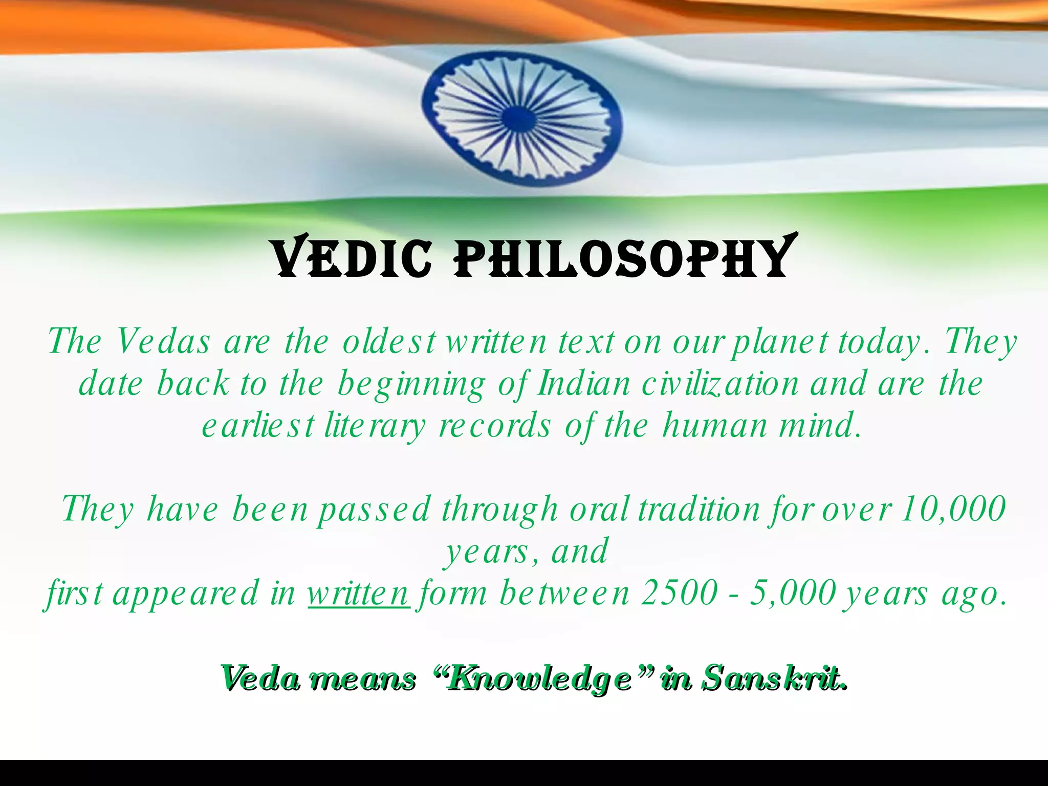 Vedic Philosophy The Vedas are the oldest written text on our planet today. They date back to the beginning of Indian civilization and are the earliest literary records of the human mind. They have been passed through oral tradition for over 10,000 years, and  first appeared in  written  form between 2500 - 5,000 years ago.  Veda means “Knowledge” in Sanskrit.   