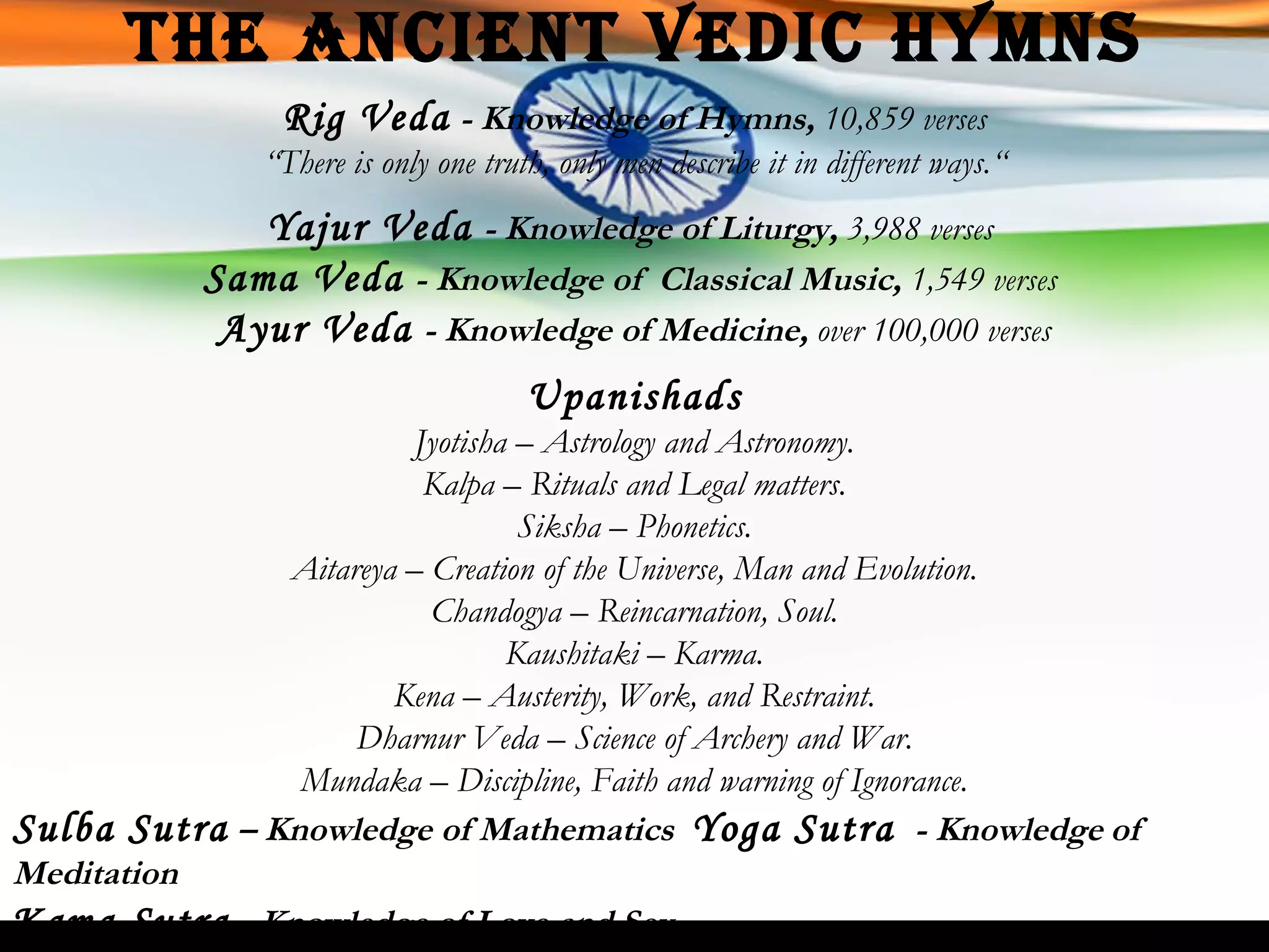 The Ancient Vedic Hymns Rig Veda  - Knowledge of Hymns,  10,859 verses “ There is only one truth, only men describe it in different ways.“ Yajur Veda   - Knowledge of Liturgy,  3,988 verses   Sama Veda   - Knowledge of  Classical Music,  1,549 verses  Ayur Veda   - Knowledge of Medicine,  over 100,000 verses Upanishads Jyotisha – Astrology and Astronomy. Kalpa – Rituals and Legal matters. Siksha – Phonetics. Aitareya – Creation of the Universe, Man and Evolution. Chandogya – Reincarnation, Soul. Kaushitaki – Karma. Kena – Austerity, Work, and Restraint. Dharnur Veda – Science of Archery and War. Mundaka – Discipline, Faith and warning of Ignorance. Sulba Sutra   – Knowledge of Mathematics  Yoga Sutra   - Knowledge   of Meditation Kama Sutra  - Knowledge of Love and Sex 