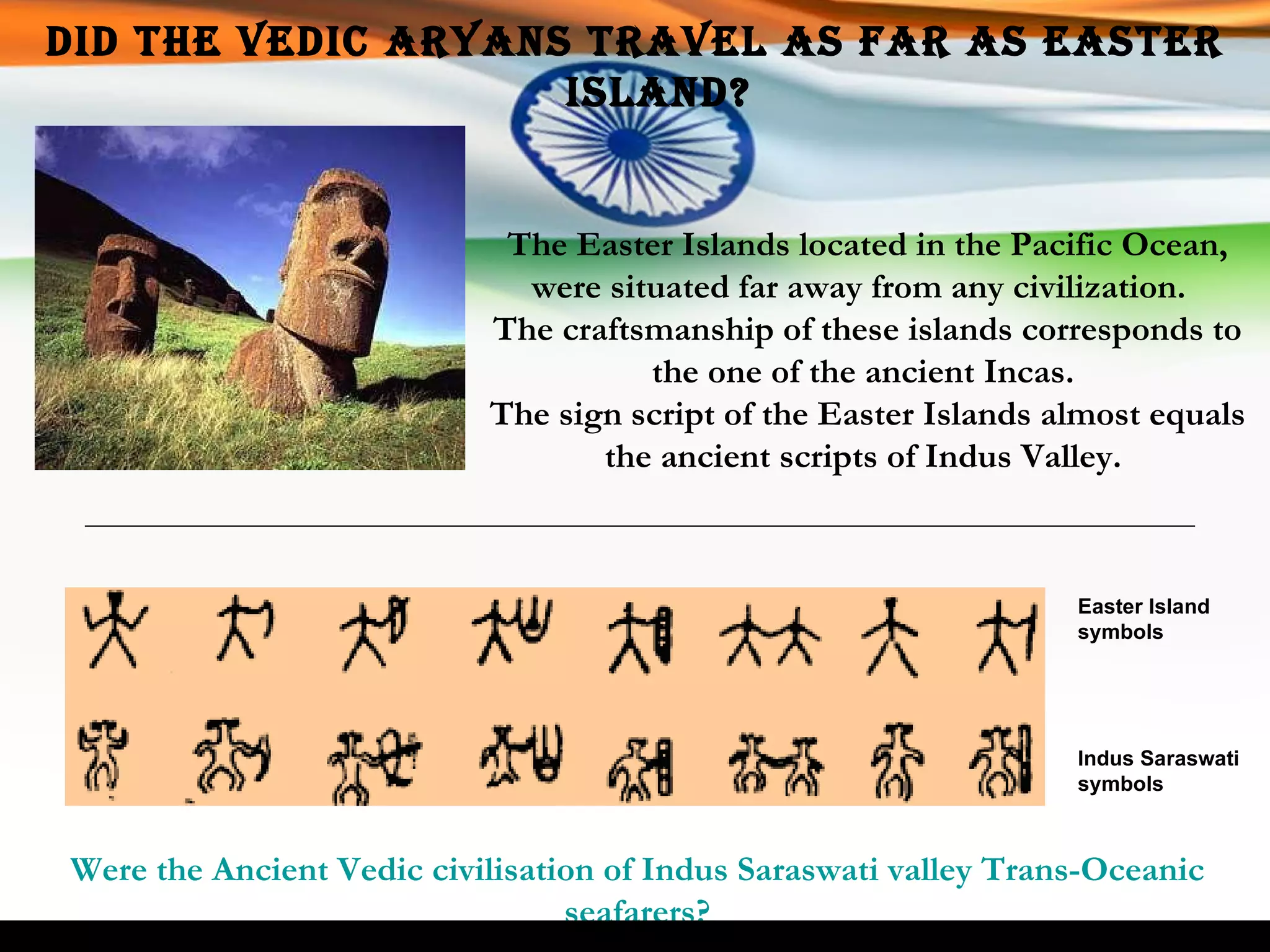 Did the Vedic Aryans travel as far as Easter Island? The Easter Islands located in the Pacific Ocean, were situated far away from any civilization.  The craftsmanship of these islands corresponds to the one of the ancient Incas.  The sign script of the Easter Islands almost equals the ancient scripts of Indus Valley.  Easter Island symbols Indus Saraswati symbols Were the Ancient Vedic civilisation of Indus Saraswati valley Trans-Oceanic seafarers? 