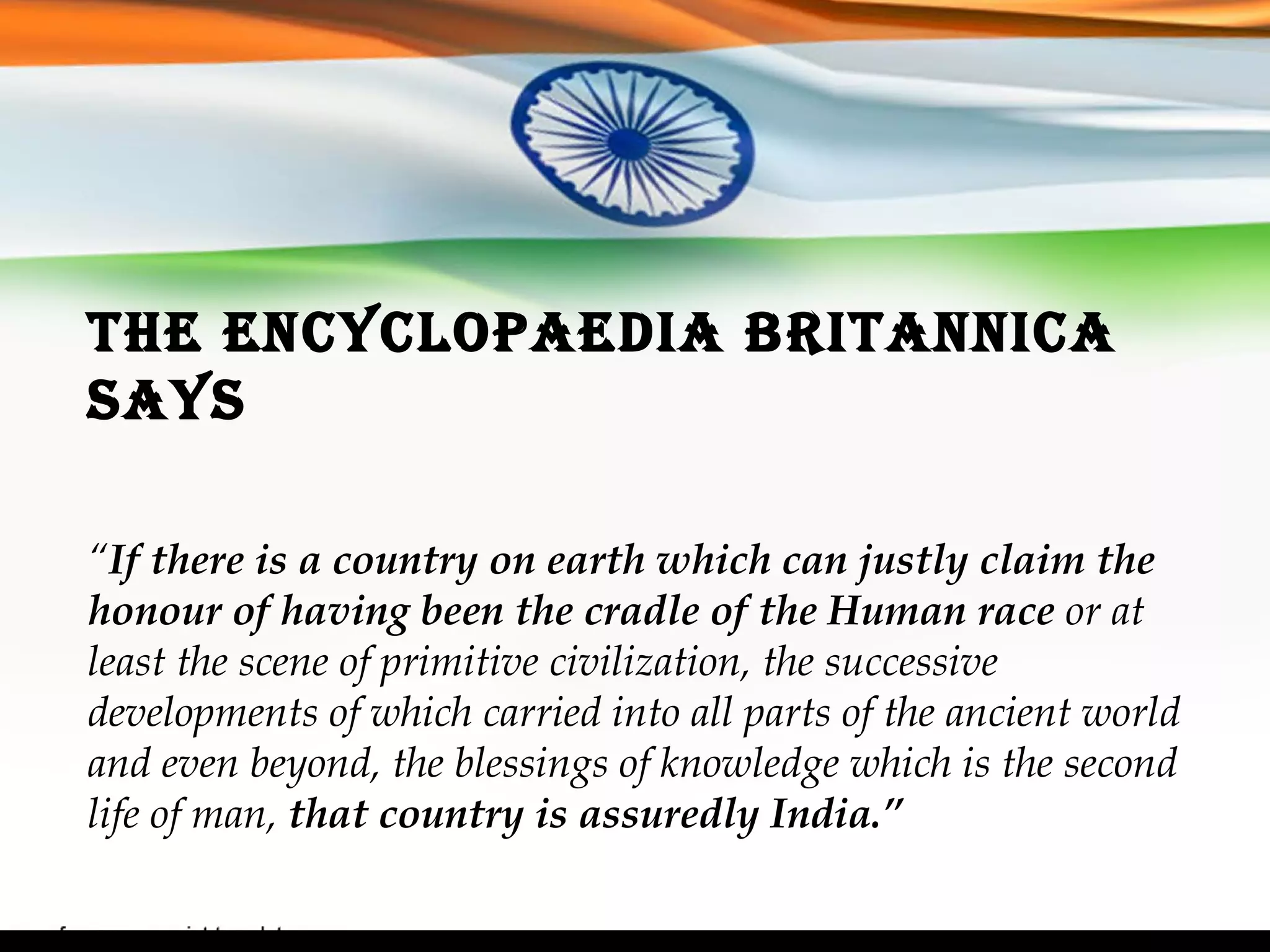 The Encyclopaedia Britannica says “ If there is a country on earth which can justly claim the honour of having been the cradle of the Human race  or at least the scene of primitive civilization, the successive developments of which carried into all parts of the ancient world and even beyond, the blessings of knowledge which is the second life of man,  that country is assuredly India.” 