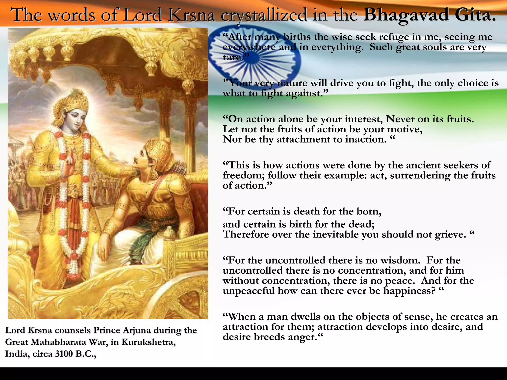 “ After many births the wise seek refuge in me, seeing me everywhere and in everything.  Such great souls are very rare.” "Your very nature will drive you to fight, the only choice is what to fight against.” “ On action alone be your interest, Never on its fruits. Let not the fruits of action be your motive, Nor be thy attachment to inaction. “ “ This is how actions were done by the ancient seekers of freedom; follow their example: act, surrendering the fruits of action.” “ For certain is death for the born,  and certain is birth for the dead; Therefore over the inevitable you should not grieve. “ “ For the uncontrolled there is no wisdom.  For the uncontrolled there is no concentration, and for him without concentration, there is no peace.  And for the unpeaceful how can there ever be happiness? “ “ When a man dwells on the objects of sense, he creates an attraction for them; attraction develops into desire, and desire breeds anger.“ The words of Lord Krsna crystallized in the  Bhagavad Gita. Lord Krsna counsels Prince Arjuna during the Great Mahabharata War, in Kurukshetra, India, circa 3100 B.C., 