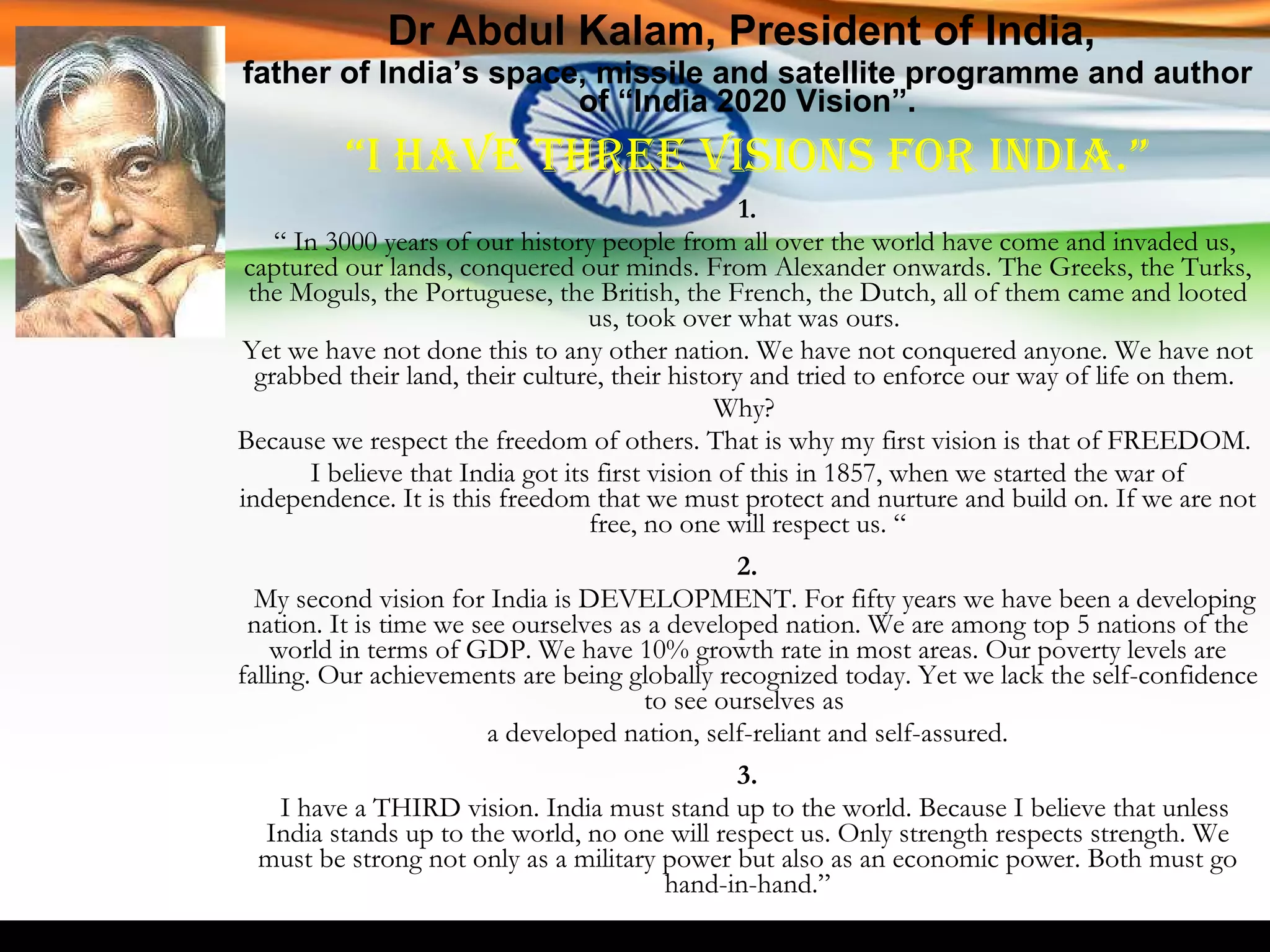 Dr Abdul Kalam, President of India,  father of India’s space, missile and satellite programme and author of “India 2020 Vision”. “ I have three visions for India.” 1. “  In 3000 years of our history people from all over the world have come and invaded us, captured our lands, conquered our minds. From Alexander onwards. The Greeks, the Turks, the Moguls, the Portuguese, the British, the French, the Dutch, all of them came and looted us, took over what was ours.  Yet we have not done this to any other nation. We have not conquered anyone. We have not grabbed their land, their culture, their history and tried to enforce our way of life on them.  Why?  Because we respect the freedom of others. That is why my first vision is that of FREEDOM.  I believe that India got its first vision of this in 1857, when we started the war of independence. It is this freedom that we must protect and nurture and build on. If we are not free, no one will respect us. “ 2. My second vision for India is DEVELOPMENT. For fifty years we have been a developing nation. It is time we see ourselves as a developed nation. We are among top 5 nations of the world in terms of GDP. We have 10% growth rate in most areas. Our poverty levels are falling. Our achievements are being globally recognized today. Yet we lack the self-confidence to see ourselves as  a developed nation, self-reliant and self-assured. 3. I have a THIRD vision. India must stand up to the world. Because I believe that unless India stands up to the world, no one will respect us. Only strength respects strength. We must be strong not only as a military power but also as an economic power. Both must go hand-in-hand.” 