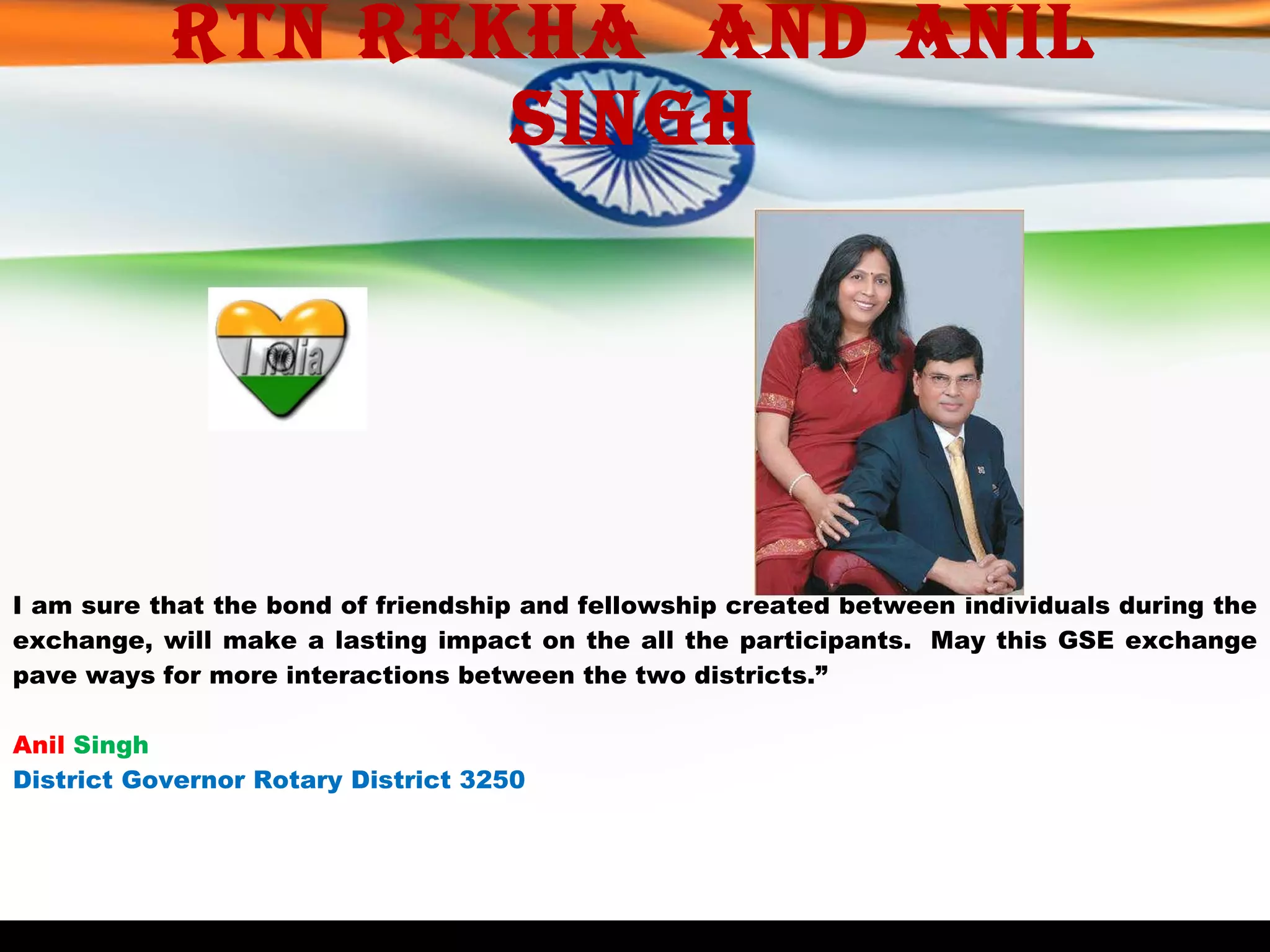 Rtn Rekha  and Anil singh I am sure that the bond of friendship and fellowship created between individuals during the exchange, will make a lasting impact on the all the participants.  May this GSE exchange pave ways for more interactions between the two districts.”   Anil   Singh District Governor Rotary District 3250 