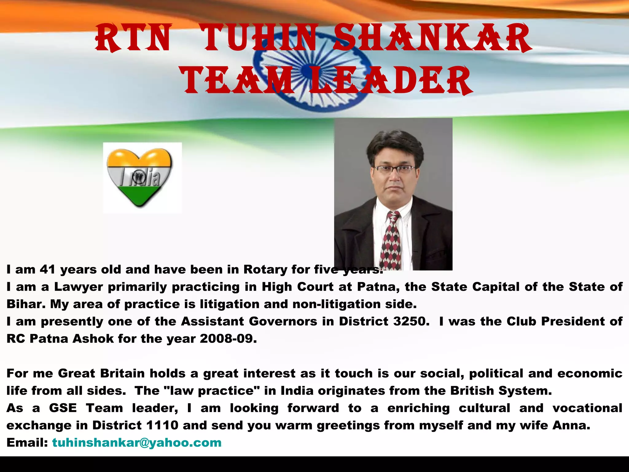 Rtn  Tuhin Shankar   Team Leader I am 41 years old and have been in Rotary for five years. I am a Lawyer primarily practicing in High Court at Patna, the State Capital of the State of Bihar. My area of practice is litigation and non-litigation side.  I am presently one of the Assistant Governors in District 3250.  I was the Club President of RC Patna Ashok for the year 2008-09.  For me Great Britain holds a great interest as it touch is our social, political and economic life from all sides.  The "law practice" in India originates from the British System.  As a GSE Team leader, I am looking forward to a enriching cultural and vocational exchange in District 1110 and send you warm greetings from myself and my wife Anna. Email:  [email_address] 