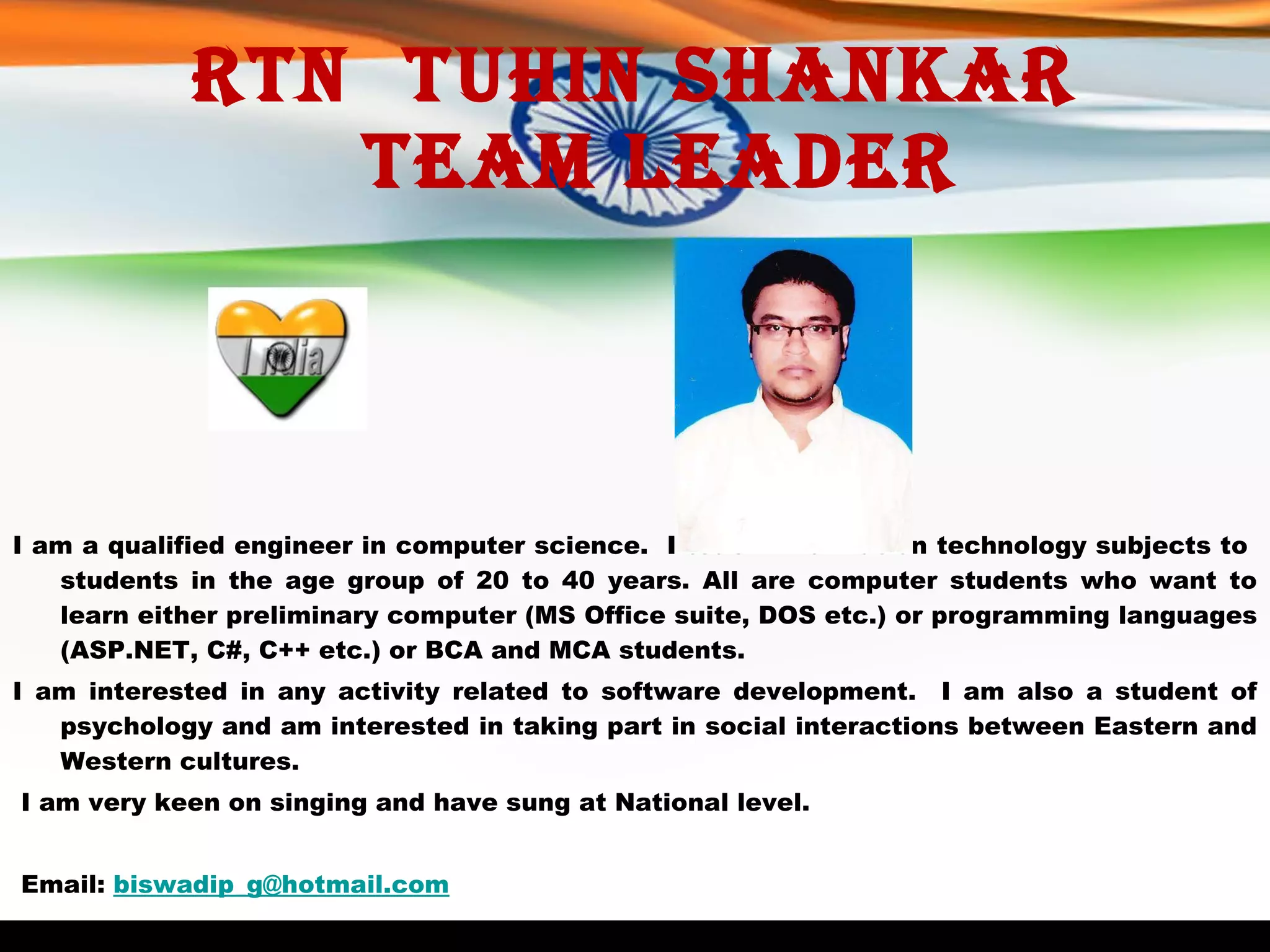 Rtn  Tuhin Shankar   Team Leader I am a qualified engineer in computer science.  I teach information technology subjects to  students in the age group of 20 to 40 years. All are computer students who want to learn either preliminary computer (MS Office suite, DOS etc.) or programming languages (ASP.NET, C#, C++ etc.) or BCA and MCA students. I am interested in any activity related to software development.  I am also a student of psychology and am interested in taking part in social interactions between Eastern and Western cultures.   I am very keen on singing and have sung at National level.     Email:  [email_address] 