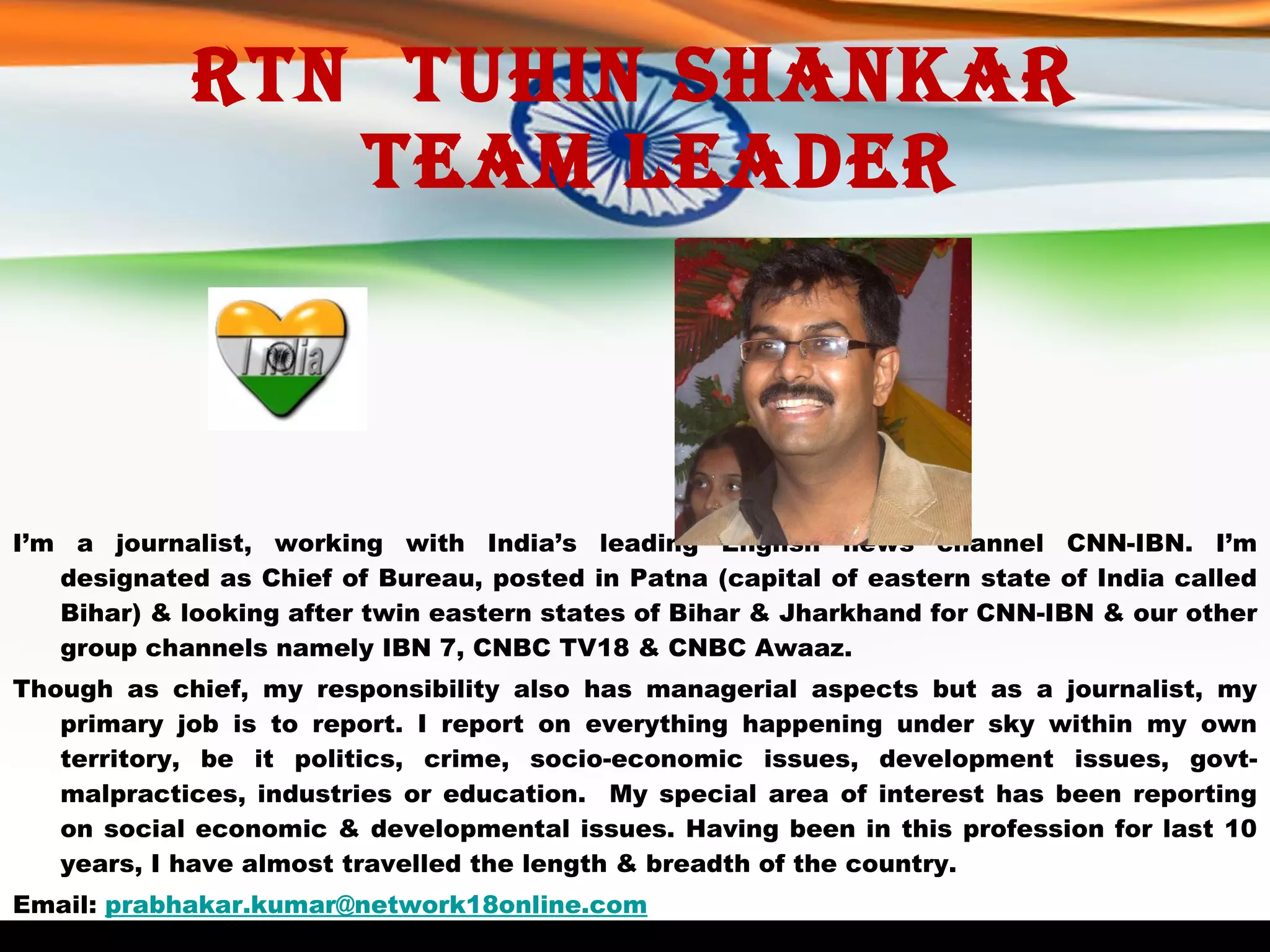 Rtn  Tuhin Shankar   Team Leader I’m a journalist, working with India’s leading English news channel CNN-IBN. I’m designated as Chief of Bureau, posted in Patna (capital of eastern state of India called Bihar) & looking after twin eastern states of Bihar & Jharkhand for CNN-IBN & our other group channels namely IBN 7, CNBC TV18 & CNBC Awaaz.  Though as chief, my responsibility also has managerial aspects but as a journalist, my primary job is to report. I report on everything happening under sky within my own territory, be it politics, crime, socio-economic issues, development issues, govt-malpractices, industries or education.  My special area of interest has been reporting on social economic & developmental issues. Having been in this profession for last 10 years, I have almost travelled the length & breadth of the country.   Email:  [email_address] 