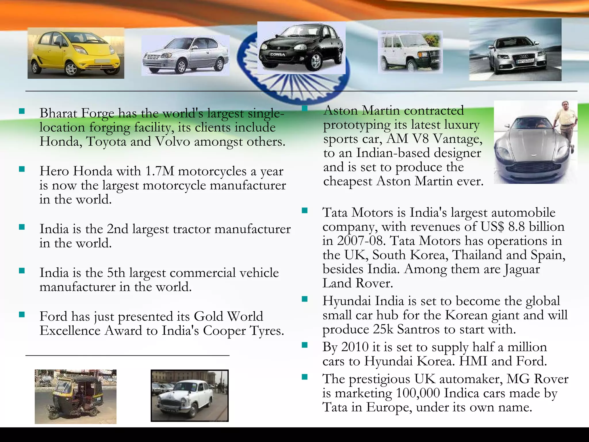 Bharat Forge has the world's largest single-location forging facility, its clients include Honda, Toyota and Volvo amongst others.  Hero Honda with 1.7M motorcycles a year is now the largest motorcycle manufacturer in the world.  India is the 2nd largest tractor manufacturer in the world. India is the 5th largest commercial vehicle manufacturer in the world. Ford has just presented its Gold World Excellence Award to India's Cooper Tyres. Tata Motors is India's largest automobile company, with revenues of US$ 8.8 billion in 2007-08. Tata Motors has operations in the UK, South Korea, Thailand and Spain, besides India. Among them are Jaguar Land Rover. Hyundai India is set to become the global small car hub for the Korean giant and will produce 25k Santros to start with.  By 2010 it is set to supply half a million cars to Hyundai Korea. HMI and Ford. The prestigious UK automaker, MG Rover is marketing 100,000 Indica cars made by Tata in Europe, under its own name. Aston Martin contracted prototyping its latest luxury sports car, AM V8 Vantage, to an Indian-based designer and is set to produce the cheapest Aston Martin ever. 