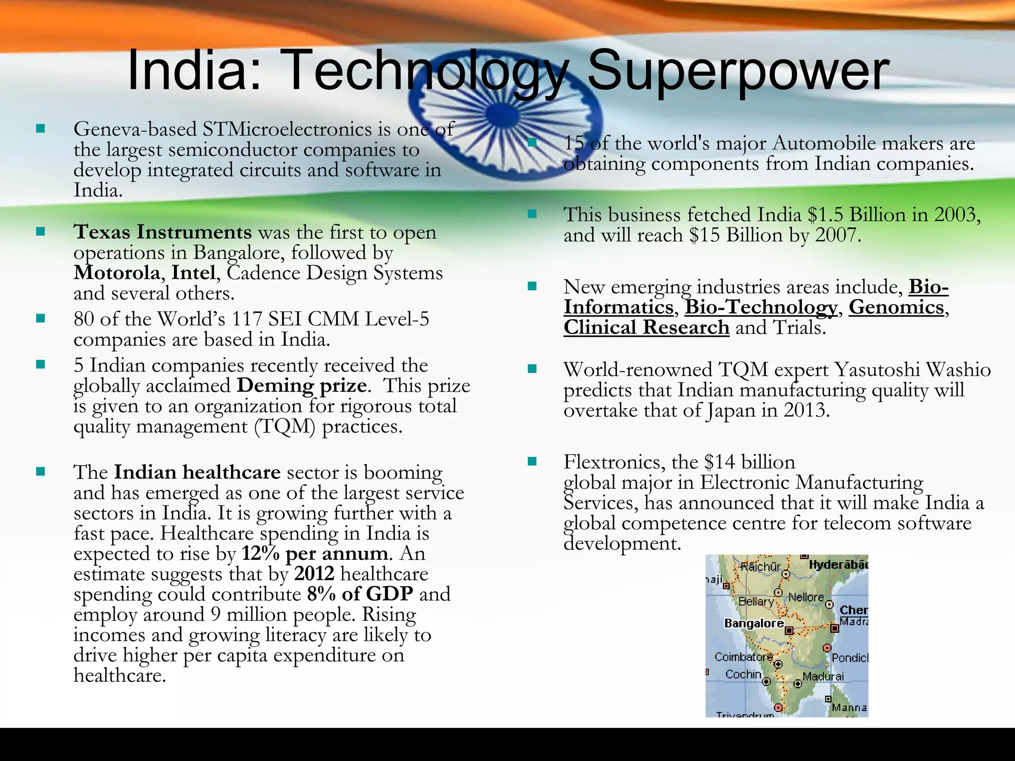 India: Technology Superpower Geneva-based STMicroelectronics is one of the largest semiconductor companies to develop integrated circuits and software in India.  Texas Instruments  was the first to open operations in Bangalore, followed by  Motorola ,  Intel , Cadence Design Systems and several others.  80 of the World’s 117 SEI CMM Level-5 companies are based in India. 5 Indian companies recently received the globally acclaimed  Deming prize .  This prize is given to an organization for rigorous total quality management (TQM) practices. The  Indian healthcare  sector is booming and has emerged as one of the largest service sectors in India. It is growing further with a fast pace. Healthcare spending in India is expected to rise by  12% per annum . An estimate suggests that by  2012  healthcare spending could contribute  8% of GDP  and employ around 9 million people. Rising incomes and growing literacy are likely to drive higher per capita expenditure on healthcare. 15 of the world's major Automobile makers are obtaining components from Indian companies.  This business fetched India $1.5 Billion in 2003, and will reach $15 Billion by 2007. New emerging industries areas include,  Bio-Informatics ,  Bio-Technology ,  Genomics ,  Clinical Research  and Trials. World-renowned TQM expert Yasutoshi Washio predicts that Indian manufacturing quality will overtake that of Japan in 2013. Flextronics, the $14 billion  global major in Electronic Manufacturing Services, has announced that it will make India a global competence centre for telecom software development. 