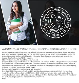 GSEB 12th Commerce, Arts Result 2023: Announcement, Checking Process, and Key Highlights
The much-awaited GSEB 12th Commerce, Arts Result 2023 is set to be announced soon by the Gujarat Secondary
and Higher Secondary Education Board (GSEB). This article provides an overview of the result announcement, the
process to check the results, and highlights key information about the upcoming results. results conveniently
through the official website of GSEB – gseb.org.
GSEB 12th Commerce, Arts Result 2023 Announcement:
Students who have appeared for the GSEB 12th Commerce, Arts exams in 2023 can anticipate the announcement of
their results. The Gujarat Secondary and Higher Secondary Education Board (GSEB) will officially release the results
on its designated website. The GSEB 12th Commerce, Arts Result 2023 holds great significance for students aspiring
to pursue further education or enter the job market.
The process to Check GSEB 12th Commerce, Arts Result 2023:
Once the GSEB 12th Commerce, Arts Result 2023 is declared, students can conveniently check their individual
results through the official website of GSEB. Visit the GSEB website and navigate to the result section. Enter the
required credentials, such as roll number and date of birth, and submit the information. The system will then display
the result, including subject-wise scores and overall performance.
More...
 