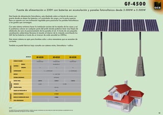 GF -4500
                      Fuente de alimentación a 230V con baterías en acumulación y paneles fotovoltaicos desde 3.000W a 5.500W

Esta fuente de alimentación fotovoltaica, esta diseñada sobre un báculo de acero con
puerta donde se alojan las baterías y el controlador de carga y en la parte superior
lleva un soporte con una inclinación regulable para posicionar los paneles fotovoltaicos
a los grados que convengan.

Con este sistema evitamos hacer la instalación encima de los tejados de las casas y así
lo podremos colocar en cualquier parte del jardín donde podemos tener mas limpia de
obstáculos de cara al posicionamiento de los paneles al sol. A través de una pequeña
canalización subterránea llevamos la tensión al interior de la vivienda convirtiendo los
24V de las baterías a través de un inversor de onda senoidal en 230Vac.

Este mismo sistema es apto para bombeo solar u otros menesteres que se necesiten de
corriente.

También se puede fabricar bajo consulta con sistema mixto, fotovoltaico + eólico.




                                            MODELO
                                                        GF-4520                           GF-4525                            GF-4530
                                                             5 x                               7 x                               9 x
                  PANELES SOLARES                        SL230CE-30M                       SL230CE-30M                       SL230CE-30M

                                 MODELO                                                    BT-HSE-250-12
                  BATERÍAS
   COMPONENTES




                                 UNIDADES                      4                                 6                                 8


                  CONTROLADOR                                           2 x CONTR-2430                                      2 x CONTR-2430


                  BÁCULO                                                                   2 x BAP 1230


                  SISTEMA ANTIRROBO                                                         OPCIONAL


                  VATIOS TOTAL                              3.000 W                           4.000 W                           5.500 W
CARACTERÍSTICAS




                  INVERSOR
   TÉCNICAS




                                                            AJ-600                                             AJ-1300


                  TENSIÓN SALIDA                                                             230 VAC


                  GRADO DE PROTECCIÓN IP                                                        IP65


                  HORAS DE RESERVA                                                           18 HORAS
   C. GENERALES




                  HORAS DE GENERACIÓN SOLAR                                                   3 HORAS


                  PESO APROXIMADO




NOTA:

Los datos técnicos del panel fotovoltaico, baterías de gel y luminarias así como todas las cotas de las farolas se especiﬁcan en los
apartados especiales que ﬁguran en este catálogo.
                                                                                                                                                        99
 