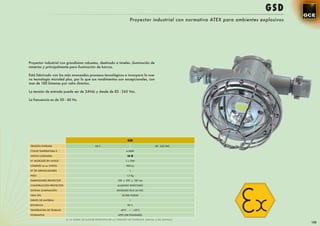 GSD
                                                                         Proyector industrial con normativa ATEX para ambientes explosivos




Proyector industrial con grandisima robustez, destinado a túneles ,iluminación de
minerías y principalmente para iluminación de barcos.

Está fabricado con los más avanzados procesos tecnológicos e incorpora la nue-
va tecnología microled plus, por lo que sus rendimientos son excepcionales, con
mas de 100 lúmenes por vatio directos.

La tensión de entrada puede ser de 24Vdc y desde de 85 - 265 Vac.

La frecuencia es de 50 - 60 Hz.




                                                                       GSD
 TENSIÓN ENTRADA                              24 V                                     85 - 265 VAC

 COLOR TEMPERATURA K                                               4.500K

 VATIOS LUMINARIA                                                      10 W
 Nº MICROLED EN VATIOS                                             1 x 10W

 LÚMENES Lm en VATIOS                                              900 Lm

 Nº DE ARRANCADORES                                                      1

 PESO                                                                  1,5 Kg

 DIMENSIONES PROYECTOR                                       128 x 292 x 187 mm

 CONSTRUCCIÓN PROYECTOR                                      ALUMINIO INYECTADO

 SISTEMA ILUMINACIÓN                                        MICROLED PLUS 36 VDC

 VIDA ÚTIL                                                      50.000 HORAS

 GRUPO DE MATERIAL                                                       I

 EFICIENCIA                                                            90 %

 TEMPERATURA DE TRABAJO                                        -40ºC     ~ +55ºC
 NORMATIVA                                                   ATEX (GB STANDARD)

                          A LA HORA DE ELEGIR ESPECIFICAR LA TENSIÓN DE ENTRADA (24Vdc o 85-265Vac)
                                                                                                                                             155
 