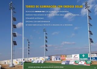 TORRES DE ILUMINACIÓN CON ENERGÍA SOLAR
TECNOLOGÍA MICROLED PLUS CON ACUMULACIÓN EN BATERÍAS.

DISEÑADO PARA ESTADIOS DE FUTBOL, GRANDES ÁREAS (PARKING, ROTONDA...).

TOTALMENTE AUTÓNOMO.

OPCIONAL CON AEROGENERADOR.

SE PUEDE FABRICAR BAJO PROYECTO A DEMANDA DE LA NECESIDAD.




   ESTADIO DE FUTBOL DEL GCE-VILLARALBO (ZAMORA-SPAIN)
                                                                         161
 