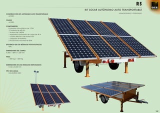 RS
                                                KIT SOLAR AUTÓNOMO AUTO TRANSPORTABLE
CONSTRUCCIÓN KIT AUTÓNOMO AUTO TRANSPORTABLE:                         HOMOLOGADO Y PATENTADO
  ACERO

CHASIS:
  ACERO

COMPONENTES
  8 módulos fotovoltaicos de 175W
  12 baterías de 600 Ah
  1 inversor de 2.400W
  1 regulador/controlador de carga de 40 A
  1 cuadro eléctrico de protección
  1 cargador de baterías
  2 Proyectores microled de 30W

EFICIENCIA DE LOS MÓDULOS FOTOVOLTAICOS:
   96%

DIMENSIONES DEL CARRO:
4.300 x 1.890 x 1.220 mm

PESO:
   1.300 kg a 1.850 Kg



DIMENSIONES DE LOS MÓDULOS DESPLEGADOS:
   3.160 x 3.232 mm

TIPO DE CARGA:
   SOLAR/RED 230V




                                                                                               165
 