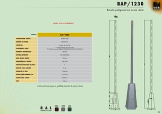BAP/1230
                                                                                                              Báculo poligonal en acero 4mm




                                                           MISMAS COTAS EN DESMONTABLE




                         MODELO
                                                                       BAP/1230
CONSTRUCCIÓN BÁCULO                                                     ACERO 4mm

MODELO DE LA BASE                                                       POLIGONAL

COLOR RAL                                                            a elegir de carta RAL

                                                               1ª CAPA EPOXI 2C RICA EN CINZ
TRATAMIENTO ACERO                                2ª CAPA (dos manos) ESMALTE POLIURETANO 2C ALTO ESPESOR

DIÁMETRO MÁXIMO BASE                                                       680 mm

SISTEMA ANTIRROBO                                                     NO DISPONIBLE

NIVEL ALTURA PUERTA                                                        392 mm

DIMENSIÓN DE LA PUERTA                                                   340 x 228

ORIFICIOS DE FIJACIÓN AL SUELO                                                6

ESPESOR PLACA FIJACIÓN                                                     10 mm

ALTURA DE LA BASE                                                         1.230 mm

ALTURA TUBO DIÁMETRO 135                                                  5.775 mm

ALTURA TOTAL BÁCULO                                                       6.985 mm

PESO                                                                       150 kg



                                  La altura del báculo puede ser modificada a petición de nuestros clientes




                                                              3007       7039        6404
                                       R A L
                                       COLORES DE SERIE
                                                                                                                                              187
 