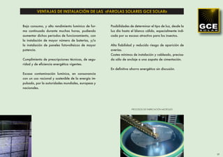VENTAJAS DE INSTALACIÓN DE LAS «FAROLAS SOLARES GCE SOLAR»


Bajo consumo, y alto rendimiento lumínico de for-    Posibilidades de determinar el tipo de luz, desde la
ma continuada durante muchas horas, pudiendo         luz día hasta el blanco cálido, especialmente indi-
aumentar dichos periodos de funcionamiento, con      cada por su escaso atractivo para los insectos.
la instalación de mayor número de baterías, y/o
la instalación de paneles fotovoltaicos de mayor     Alta ﬁabilidad y reducido riesgo de aparición de
potencia.                                            averías.
                                                     Costes mínimos de instalación y cableado, precisa-
Cumplimiento de prescripciones técnicas, de segu-    da sólo de anclaje a una zapata de cimentación.
ridad y de eﬁciencia energética vigentes.
                                                     En deﬁnitiva ahorro energético sin discusión.
Escasa contaminación lumínica, en consonancia
con un uso racional y sostenible de la energía im-
pulsado, por la autoridades mundiales, europeas y
nacionales.




                                                                   PROCESOS DE FABRICACIÓN MICROLED




                                                                                                            17
 