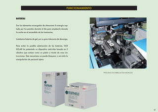 FUNCIONAMIENTO


BATERÍAS


Son los elementos encargados de almacenar la energía cap-
tada por los paneles durante el día para emplearla durante
la noche en el encendido de las luminarias.


Instalamos baterías de gel, por su gran tolerancia de descarga.


Para evitar la posible substracción de las baterías, GCE
SOLAR ha patentado un dispositivo antirrobo basado en 2
cilindros que actúan como un pistón a través de unas ins-
trucciones. Este mecanismo se puede bloquear y así evita la
manipulación de personal ajeno.




                                                                              PROCESOS DE FABRICACIÓN MICROLED




                                                                                                                 19
 