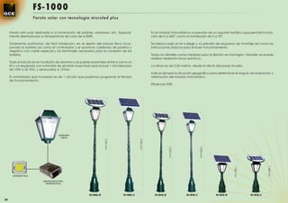 FS-1000
                       Farola solar con tecnología microled plus


     Farola mini solar destinada a la iluminación de jardines, exteriores, etc. Especial-                 En el módulo fotovoltaicos va previsto de un soporte metálico que permite la rota-
     mente diseñada por su temperatura de color de 4.500K.                                                ción de 0 a 360º, como la translación de 0 a 75º.

     Totalmente autónoma, de fácil instalación, en el diseño del báculo lleva incor-                      Se fabrica bajo el ral a elegir y va prevista de esquema de montaje así como las
     porado la batería así como el controlador y el oportuno cableado de positivo y                       instrucciones básicas para el buen funcionamiento.
     negativo con cable especial y los terminales necesarios para la conexión de las
     batería.                                                                                             Todos los detalles como medidas para la ﬁjación en hormigón. También se puede
                                                                                                          realizar mediante tacos químicos.
     Todo el báculo es en fundición de aluminio y se puede ensamblar entre si como un
     kit y va equipado con luminaria de aluminio inyectado que incluye 1 microled plus                    La altura es de 2,50 metros, desde la altura del panel al suelo.
     de 10W a 36 VDC y arrancador a 12Vdc.
                                                                                                          Indicar siempre la situación geográﬁca para determinar el ángulo de inclinación y
     El controlador que incorpora es de 1 circuito que podemos programar el tiempo                        orientación del módulo fotovoltaico.
     de funcionamiento.
                                                                                                          Eﬁciencia 92%.




                                       LUMINARIA
                                         LISBOA
                                                                       2.950 mm




                                                                                               2.950 mm




                                                                                                                                               2.000 mm
                                                                                                                        2.000 mm




                                                                                                                                                                                             1.480 mm
                                                                                                                                                                      1.480 mm
       MICROLED PLUS

                            ARRANCADOR PARA
                              MICROLED PLUS




                                                           FS-1005/R               FS-1005/C                FS-1010/R              FS-1010/C              FS-1015/R              FS-1015/C

84
 
