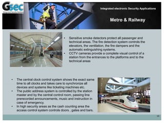 10
Integrated electronic Security Applications
• Sensitive smoke detectors protect all passenger and
technical areas. The fire detection system controls the
elevators, the ventilation, the fire dampers and the
automatic extinguishing systems.
• CCTV cameras provide a complete visual control of a
station from the entrances to the platforms and to the
technical areas.
• The central clock control system shows the exact same
time to all clocks and takes care to synchronize all
devices and systems like ticketing machines etc.
• The public address system is controlled by the station
master and by the central control room, passing line
prerecorded announcements, music and instruction in
case of emergency.
• In high security areas as the cash counting area the
access control system controls doors , gates and bars.
Metro & Railway
 