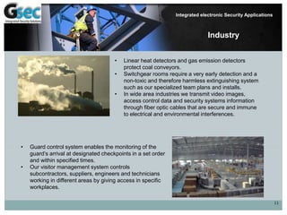 11
Integrated electronic Security Applications
Industry
• Linear heat detectors and gas emission detectors
protect coal conveyors.
• Switchgear rooms require a very early detection and a
non-toxic and therefore harmless extinguishing system
such as our specialized team plans and installs.
• In wide area industries we transmit video images,
access control data and security systems information
through fiber optic cables that are secure and immune
to electrical and environmental interferences.
• Guard control system enables the monitoring of the
guard’s arrival at designated checkpoints in a set order
and within specified times.
• Our visitor management system controls
subcontractors, suppliers, engineers and technicians
working in different areas by giving access in specific
workplaces.
 