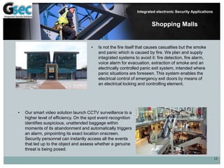 12
Integrated electronic Security Applications
Shopping Malls
• Is not the fire itself that causes casualties but the smoke
and panic which is caused by fire. We plan and supply
integrated systems to avoid it: fire detection, fire alarm,
voice alarm for evacuation, extraction of smoke and an
electrically controlled panic exit system, intended where
panic situations are foreseen. This system enables the
electrical control of emergency exit doors by means of
an electrical locking and controlling element.
• Our smart video solution launch CCTV surveillance to a
higher level of efficiency. On the spot event recognition
identifies suspicious, unattended baggage within
moments of its abandonment and automatically triggers
an alarm, pinpointing its exact location onscreen.
Security personnel can instantly access all the events
that led up to the object and assess whether a genuine
threat is being posed.
 