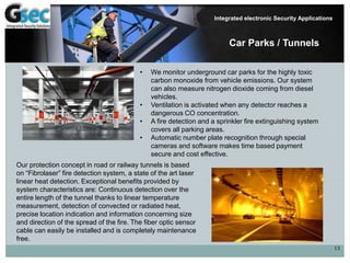 13
Integrated electronic Security Applications
Car Parks / Tunnels
• We monitor underground car parks for the highly toxic
carbon monoxide from vehicle emissions. Our system
can also measure nitrogen dioxide coming from diesel
vehicles.
• Ventilation is activated when any detector reaches a
dangerous CO concentration.
• A fire detection and a sprinkler fire extinguishing system
covers all parking areas.
• Automatic number plate recognition through special
cameras and software makes time based payment
secure and cost effective.
Our protection concept in road or railway tunnels is based
on “Fibrolaser” fire detection system, a state of the art laser
linear heat detection. Exceptional benefits provided by
system characteristics are: Continuous detection over the
entire length of the tunnel thanks to linear temperature
measurement, detection of convected or radiated heat,
precise location indication and information concerning size
and direction of the spread of the fire. The fiber optic sensor
cable can easily be installed and is completely maintenance
free.
 