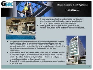 14
Integrated electronic Security Applications
Residential
• If your natural gas heating system leaks, our detectors
sound an alarm, close the electro valve stopping the
supply of natural gas and activate a ventilator.
• We supply & install burglar alarms, panic buttons,
medical alert, flood alarm and other notification devices.
• We provide complete secure video surveillance systems for villas or
home villages. State-of-art remote video monitoring provides the
owner the possibility to monitor his/her property from anywhere in the
world. Internet access from pc or from mobile it’s the only
requirement.
• In residential areas the smoke alarm saves lives but must be flexible
in case of a fireplace or kitchen area. We supply & install wireless
smoke detectors that are easily installed or displaced and you can
choose from a variety of designs and colors.
• To supply & organize remote alarm monitoring systems and services
is our specialty.
 