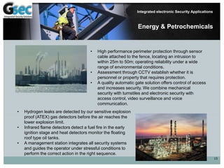 15
Integrated electronic Security Applications
Energy & Petrochemicals
• High performance perimeter protection through sensor
cable attached to the fence, locating an intrusion to
within 25m to 50m; operating reliability under a wide
range of environmental conditions.
• Assessment through CCTV establish whether it is
personnel or property that requires protection.
• A quality automatic gate solution offers control of access
and increases security. We combine mechanical
security with turnstiles and electronic security with
access control, video surveillance and voice
communication.
• Hydrogen leaks are detected by our sensitive explosion
proof (ATEX) gas detectors before the air reaches the
lower explosion limit.
• Infrared flame detectors detect a fuel fire in the early
ignition stage and heat detectors monitor the floating
roof type oil tanks.
• A management station integrates all security systems
and guides the operator under stressful conditions to
perform the correct action in the right sequence.
 