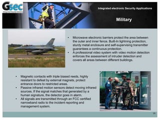 16
Integrated electronic Security Applications
Military
• Microwave electronic barriers protect the area between
the outer and inner fence. Built-In lightning protection,
sturdy metal enclosure and self-supervising transmitter
guarantees a continuous protection.
• A professional video system with video motion detection
enforces the assessment of intruder detection and
covers all areas between different buildings.
• Magnetic contacts with triple biased reeds, highly
resistant to defeat by external magnets, protect
entrance doors to restricted areas.
• Passive infrared motion sensors detect moving infrared
sources. If the signal matches that generated by a
human signature, the detector goes in alarm.
• All signals are transmitted through an FCC certified
narrowband radio to the incident reporting and
management system.
 
