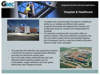 17
Integrated electronic Security Applications
Hospital & Healthcare
• Complete time synchronization throughout a healthcare
facility by our reliable and efficient clock system.
• Surgical chronometer with elapsed time indicator and
double face clocks for corridors are indispensable for
hospitals.
• Fire detection combined with voice alarm offers an
optimum solution. Should the detectors recognize a fire,
the voice alarm system will be automatically triggered
and if necessary care for a rapid and orderly evacuation
thanks to clear voice messages.
• The automatic fire detection and suppression systems
in all kitchen throughout a hospital protect efficiently
and does not disrupt the working area.
• Due to the wide variety of laboratories used, gas
detectors detect hazardous gases such as
combustibles, oxygen deficiency and toxic gases
before they reach dangerous levels.
 