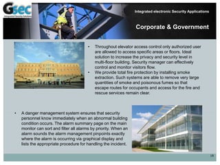 18
Integrated electronic Security Applications
Corporate & Government
• Throughout elevator access control only authorized user
are allowed to access specific areas or floors. Ideal
solution to increase the privacy and security level in
multi-floor building. Security manager can effectively
control and monitor visitors flow.
• We provide total fire protection by installing smoke
extraction. Such systems are able to remove very large
quantities of smoke and poisonous fumes so that
escape routes for occupants and access for the fire and
rescue services remain clear.
• A danger management system ensures that security
personnel know immediately when an abnormal building
condition occurs. The alarm summary page on the main
monitor can sort and filter all alarms by priority. When an
alarm sounds the alarm management pinpoints exactly
where the alarm is occurring via graphical display and
lists the appropriate procedure for handling the incident.
 