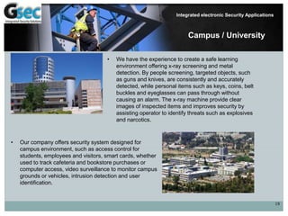 19
Integrated electronic Security Applications
Campus / University
• We have the experience to create a safe learning
environment offering x-ray screening and metal
detection. By people screening, targeted objects, such
as guns and knives, are consistently and accurately
detected, while personal items such as keys, coins, belt
buckles and eyeglasses can pass through without
causing an alarm. The x-ray machine provide clear
images of inspected items and improves security by
assisting operator to identify threats such as explosives
and narcotics.
• Our company offers security system designed for
campus environment, such as access control for
students, employees and visitors, smart cards, whether
used to track cafeteria and bookstore purchases or
computer access, video surveillance to monitor campus
grounds or vehicles, intrusion detection and user
identification.
 
