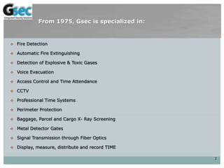  Fire Detection
 Automatic Fire Extinguishing
 Detection of Explosive & Toxic Gases
 Voice Evacuation
 Access Control and Time Attendance
 CCTV
 Professional Time Systems
 Perimeter Protection
 Baggage, Parcel and Cargo X- Ray Screening
 Metal Detector Gates
 Signal Transmission through Fiber Optics
 Display, measure, distribute and record TIME
2
From 1975, Gsec is specialized in:
 