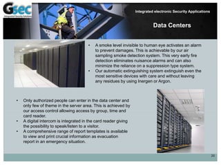 20
Integrated electronic Security Applications
Data Centers
• A smoke level invisible to human eye activates an alarm
to prevent damages. This is achievable by our air
sampling smoke detection system. This very early fire
detection eliminates nuisance alarms and can also
minimize the reliance on a suppression type system.
• Our automatic extinguishing system extinguish even the
most sensitive devices with care and without leaving
any residues by using Inergen or Argon.
• Only authorized people can enter in the data center and
only few of theme in the server area. This is achieved by
our access control allowing access by group, time and
card reader.
• A digital intercom is integrated in the card reader giving
the possibility to speak/listen to a visitor.
• A comprehensive range of report templates is available
to view and print crucial information as evacuation
report in an emergency situation.
 