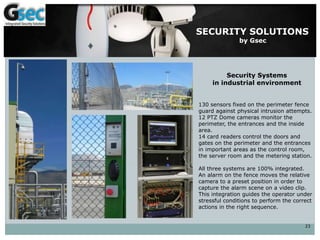 23
SECURITY SOLUTIONS
by Gsec
Security Systems
in industrial environment
130 sensors fixed on the perimeter fence
guard against physical intrusion attempts.
12 PTZ Dome cameras monitor the
perimeter, the entrances and the inside
area.
14 card readers control the doors and
gates on the perimeter and the entrances
in important areas as the control room,
the server room and the metering station.
All three systems are 100% integrated.
An alarm on the fence moves the relative
camera to a preset position in order to
capture the alarm scene on a video clip.
This integration guides the operator under
stressful conditions to perform the correct
actions in the right sequence.
 