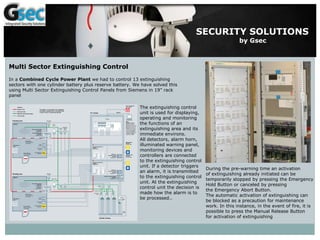 SECURITY SOLUTIONS
by Gsec
Multi Sector Extinguishing Control
In a Combined Cycle Power Plant we had to control 13 extinguishing
sectors with one cylinder battery plus reserve battery. We have solved this
using Multi Sector Extinguishing Control Panels from Siemens in 19” rack
panel
The extinguishing control
unit is used for displaying,
operating and monitoring
the functions of an
extinguishing area and its
immediate environs.
All detectors, alarm horn,
illuminated warning panel,
monitoring devices and
controllers are connected
to the extinguishing control
unit. If a detector triggers
an alarm, it is transmitted
to the extinguishing control
unit. At the extinguishing
control unit the decision is
made how the alarm is to
be processed..
During the pre-warning time an activation
of extinguishing already initiated can be
temporarily stopped by pressing the Emergency
Hold Button or canceled by pressing
the Emergency Abort Button.
The automatic activation of extinguishing can
be blocked as a precaution for maintenance
work. In this instance, in the event of fire, it is
possible to press the Manual Release Button
for activation of extinguishing
 