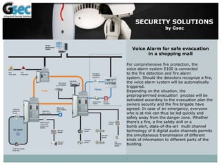 SECURITY SOLUTIONS
by Gsec
Voice Alarm for safe evacuation
in a shopping mall
For comprehensive fire protection, the
voice alarm system E100 is connected
to the fire detection and fire alarm
system. Should the detectors recognize a fire,
the voice alarm system will be automatically
triggered.
Depending on the situation, the
preprogrammed evacuation process will be
activated according to the evacuation plan the
owners security and the fire brigade have
agreed. In case of an emergency, everyone
who is at risk can thus be led quickly and
safely away from the danger zone. Whether
there’s a fire, a fire safety drill or a
bomb alert, state-of-the-art multi channel
technology of 8 digital audio channels permits
the simultaneous transmission of different
kinds of information to different parts of the
building.
.
 