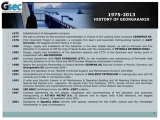 1975-2013
HISTORY OF GEORGAKAKIS
 1975 Establishment of Georgakakis company
 1977 We sign a contract for the exclusive representation in Greece of the Leading Swiss Company CERBERUS AG
 1978 First Important Project in operation: a complete Fire Alarm and Automatic Extinguishing System in AGET
Hercules; the biggest Cement Factory in Europe
 1980 Design, supply and installation of Fire Detection in the New Jeddah Airport, as well as Intrusion and Fire
Detection in 2 palaces of HM the King of Saudi Arabia with the cooperation of PETROLA INTERNATIONAL
 1982 Design, supply and installation of fire detection systems and CCTV in the Dammam and Yambu ports in
cooperation with ARCHIRODON
 1987 Contract Agreement with FACE STANDARD (ITT), for the installation and maintenance of Perimeter High
Security Systems in US Air Force and NATO Nuclear Weapons warehouses in Greece
 1988 Begins the exclusive Partnership in Greece between SIEMENS AG Security Division in Munich, Germany and
Georgakakis SA (terminated 2004)
 1989 Starts the operation of our TESUMA (Technical Support and Maintenance Division) 24hx365d
 1992 Accomplishment of the Perimeter Security Systems of HELLENIC PETROLEUM in Aspropyrgos area with 95
cameras and 5.500 m microphone cable.
 1993 A wide area Security System in all Maintenance & Operation Building and 40 Metering Stations along the
Natural Gas Pipeline is in operation. All signals from Fire Detection, CCTV, Access Control and Perimeter
Intrusion detection are transmitted to the Central Control Room of the Hellenic Gas Company
 1996 ISO 9002 Certification from the IFTA –CERT in Berlin
 1997 Contract Agreement for the design, installation and commissioning of fire detection and automatic
extinguishing at ATTIKO METRO S.A. 20 stations and its depot (with 4.500 detectors, the biggest
installation in Greece). In operation since 2001.
 2001 Equipping of Egnatia Odos tunnels with special cameras for the traffic control and the immediate
intervention in case of emergency
3
 