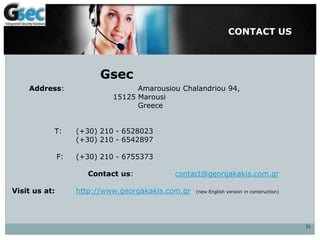CONTACT US
31
Address: Amarousiou Chalandriou 94,
15125 Marousi
Greece
Τ: (+30) 210 - 6528023
(+30) 210 - 6542897
F: (+30) 210 - 6755373
Contact us: contact@georgakakis.com.gr
Visit us at: http://www.georgakakis.com.gr (new English version in construction)
Gsec
 