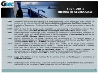  2004 Installation, programming and operation of a Networkable Access Control System with smart cards for the
security and the automated payroll in all Siemens buildings in Greece and its affiliated companies.
 2006 Installation of Gas detection, Fire Detection, Intrusion Alarm, CCTV in the new border station of Natural Gas
in Evros
 2008 Letter of Intent for the design, supply, installation and commissioning of Fire Detection, Intrusion Alarm
and Access Control for the first 13 stations and the depot, Thessaloniki Metro. Project on hold.
 2009 Contract Agreement for the design, supply, installation and commissioning of Fire Detection, Ventilation and
Fire Damper Control for 5 stations and the depot of the Elliniko extension of Attiko Metro S.A. with the Join
Venture of AKTOR – Siemens – Vinci. In operation since July 2013.
 2009 Contract Agreement for the supply, installation and commissioning of Fire Detection systems, in
Holargos, Nomismatokopio and Aghia Paraskevi metro stations, as well as the underground parking (for 600
vehicles) of Attiko Metro S.A. with AEGEK. In operation since 2012.
 2010 Contract Agreement with the join venture of Edison Spa – AKTOR, for the design, supply, installation
and commissioning of a Perimeter Security System, CCTV as well as Access Control System in a Combined
Cycle Power Plant of 450 MW, at Thisvi – Viotia. In operation since 2012.
 2011 Contract Agreement with METKA of Mytilinaios Group, for the design, supply, installation and
commissioning of Fire Detection, Gas Detection as well as fire dampers and ventilators control at the
450 MW Combined Cycle Power Plant of PPC at Aliveri – Evia. In operation since July 2013.
 2012 Supply and installation of X-Ray machines for the scanning of mail and hand luggage's in all entrances of
the Greek Parliament.
 2013 Contract Agreement for the Design, Supply and Commissioning of an extended Military Intrusion Detection
System in a U.S. Air Force base in Qatar. In operation since 12th
September 2013
4
1975-2013
HISTORY OF GEORGAKAKIS
 