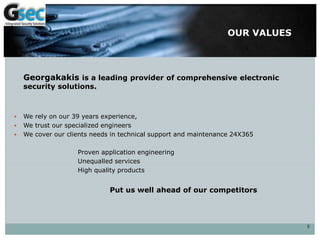 OUR VALUES
Georgakakis is a leading provider of comprehensive electronic
security solutions.
 We rely on our 39 years experience,
 We trust our specialized engineers
 We cover our clients needs in technical support and maintenance 24X365
Proven application engineering
Unequalled services
High quality products
Put us well ahead of our competitors
5
 