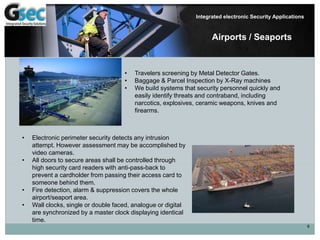 9
Integrated electronic Security Applications
Airports / Seaports
• Electronic perimeter security detects any intrusion
attempt. However assessment may be accomplished by
video cameras.
• All doors to secure areas shall be controlled through
high security card readers with anti-pass-back to
prevent a cardholder from passing their access card to
someone behind them.
• Fire detection, alarm & suppression covers the whole
airport/seaport area.
• Wall clocks, single or double faced, analogue or digital
are synchronized by a master clock displaying identical
time.
• Travelers screening by Metal Detector Gates.
• Baggage & Parcel Inspection by X-Ray machines
• We build systems that security personnel quickly and
easily identify threats and contraband, including
narcotics, explosives, ceramic weapons, knives and
firearms.
 