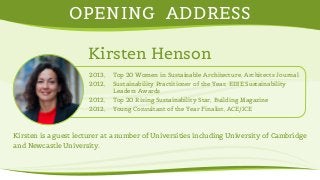 OPENING ADDRESS 
Kirsten Henson 
2013, Top 20 Women in Sustainable Architecture, Architects Journal 
2012, Sustainability Practitioner of the Year, EDIE Sustainability 
Leaders Awards 
2012, Top 20 Rising Sustainability Star, Building Magazine 
2012, Young Consultant of the Year Finalist, ACE/ICE 
Kirsten is a guest lecturer at a number of Universities including University of Cambridge 
and Newcastle University. 
