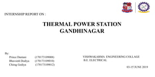 THERMAL POWER STATION
GANDHINAGAR
By:
Prince Dantani (170173109008)
Bhavsinh Dodiya (170173109010)
Chirag Gediya (170173109012)
INTERNSHIP REPORT ON :
VISHWAKARMA ENGINEERING COLLAGE
B.E. ELECTRICAL
03-15’JUNE 2019
 