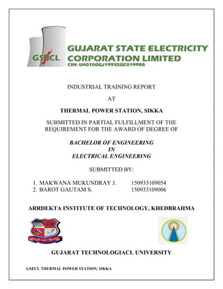 GSECL THERMAL POWER STATION, SIKKA
INDUSTRIAL TRAINING REPORT
AT
THERMAL POWER STATION, SIKKA
SUBMITTED IN PARTIAL FULFILLMENT OF THE
REQUIREMENT FOR THE AWARD OF DEGREE OF
BACHELOR OF ENGINEERING
IN
ELECTRICAL ENGINEERING
SUBMITTED BY:
1. MAKWANA MUKUNDRAY J. 150933109054
2. BAROT GAUTAM S. 150933109006
ARRDEKTA INSTITUTE OF TECHNOLOGY, KHEDBRAHMA
GUJARAT TECHNOLOGIACL UNIVERSITY
 