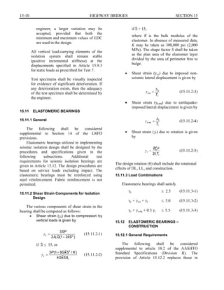 15-10	 HIGHWAY BRIDGES SECTION 15

engineer, a larger variation may be
accepted, provided that both the
minimum and maximum values of EDC
are used in the design.
All vertical load-carrying elements of the
isolation system shall remain stable
(positive incremental stiffness) at the
displacements specified in Article 15.9.3
for static loads as prescribed for Test 7.
Test specimens shall be visually inspected
for evidence of significant deterioration. If
any deterioration exists, then the adequacy
of the test specimen shall be determined by
the engineer.
15.11	 ELASTOMERIC BEARINGS
15.11.1 General
The following shall be considered
supplemental to Section 14 of the LRFD
provisions.
Elastomeric bearings utilized in implementing
seismic isolation design shall be designed by the
procedures and specifications given in the
following subsections. Additional test
requirements for seismic isolation bearings are
given in Article 15.12. The design procedures are
based on service loads excluding impact. The
elastomeric bearings must be reinforced using
steel reinforcement. Fabric reinforcement is not
permitted.
15.11.2 Shear Strain Components for Isolation
Design
The various components of shear strain in the
bearing shall be computed as follows:
•	 Shear strain (yc) due to compression by
vertical loads is given by
Y =
3SP
(15.11.2-1)c	
2ArG(1+ 2kS2
)
if S : 15, or
3 (1P + 8GkS2
/K)
Y _	 (15.11.2-2)c	
4GkSAr
if S > 15,
where K is the bulk modulus of the
elastomer. In absence of measured data,
K may be taken as 300,000 psi (2,000
MPa). The shape factor S shall be taken
as the plan area of the elastomer layer
divided by the area of perimeter free to
bulge.
•	 Shear strain (Ys,s) due to imposed non­
seismic lateral displacement is given by
�s
Y ,	 = (15.11.2-3)s s
Tr
•	 Shear strain (Ys,eq) due to earthquake­
imposed lateral displacement is given by
�t
Y , = (15.11.2-4)s eq
Tr
•	 Shear strain (yr) due to rotation is given
by
Bd
2
r 	 (15.11.2-5)
2t Ti r
The design rotation (8) shall include the rotational
effects of DL, LL, and construction.
15.11.3 Load Combinations
Elastomeric bearings shall satisfy
Yc 	 : 2.5 (15.11.3-1)
Yc + Ys,s + Yr : 5.0 (15.11.3-2)
Yc + Ys,eq + 0.5 Yr : 5.5 (15.11.3-3)
15.12	 ELASTOMERIC BEARINGS –
CONSTRUCTION
15.12.1 General Requirements
The following shall be considered
supplemental to article 18.2 of the AASHTO
Standard Specifications (Division II). The
provision of Article 15.12.2 replaces those in
 