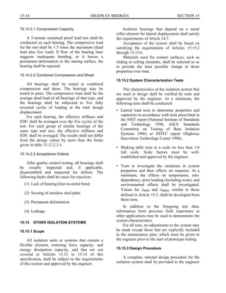15-14	 HIGHWAY BRIDGES SECTION 15

15.14.2.1 Compression Capacity
A 5-minute sustained proof load test shall be
conducted on each bearing. The compressive load
for the test shall be 1.5 times the maximum (dead
load plus live load). If flow of the bearing liner
suggests inadequate bonding, or it leaves a
permanent deformation in the mating surface, the
bearing shall be rejected.
15.14.2.2 Combined Compression and Shear
All bearings shall be tested in combined
compression and shear. The bearings may be
tested in pairs. The compressive load shall be the
average dead load of all bearings of that type, and
the bearings shall be subjected to five fully
reversed cycles of loading at the total design
displacement.
For each bearing, the effective stiffness and
EDC shall be averaged over the five cycles of the
test. For each group of similar bearings of the
same type and size, the effective stiffness and
EDC shall be averaged. The results shall not differ
from the design values by more than the limits
given in table 15.12.2.2-1.
15.14.2.3 Acceptance Criteria
After quality control testing, all bearings shall
be visually inspected and, if applicable,
disassembled and inspected for defects. The
following faults shall be cause for rejection:
(1) Lack of bearing-liner-to-metal bond.
(2) Scoring of stainless steel plate.
(3) Permanent deformation.
(4) Leakage.
15.15 OTHER ISOLATION SYSTEMS
15.15.1 Scope
All isolation units or systems that contain a
flexible element, restoring force capacity, and
energy dissipation capacity, and that are not
covered in Articles 15.11 to 15.14 of this
specification, shall be subject to the requirements
of this section and approved by the engineer.
Isolation bearings that depend on a metal
roller element for lateral displacement shall satisfy
the requirements of Article 14.7.
Acceptance of the system shall be based on
satisfying the requirements of Articles 15.15.2
through 15.15.6.
Materials used for contact surfaces, such as
sliding or rolling elements, shall be selected so as
to provide the least possible change in those
properties over time.
15.15.2 System Characterization Tests
The characteristics of the isolation system that
are used in design shall be verified by tests and
approved by the engineer. At a minimum, the
following tests shall be conducted:
•	 Lateral load tests to determine properties and
capacities in accordance with tests prescribed in
the NIST report (National Institute of Standards
and Technology 1996; ASCE Standards
Committee on Testing of Base Isolation
Systems 1996) or HITEC report (Highway
Innovation Technology Center 1996).
•	 Shaking table tests at a scale no less than 1/4
full scale. Scale factors must be well­
established and approved by the engineer.
•	 Tests to investigate the variations in system
properties and their effects on response. At a
minimum, the effects on temperature, rate­
dependency, prior loading (including wear), and
environmental effects shall be investigated.
Values for Amin and Amax, similar to those
defined in Article 15.5, shall be developed from
these tests.
In addition to the foregoing test data,
information from previous field experience in
other applications may be used to demonstrate the
system characteristics.
For all tests, no adjustments to the system may
be made except those that are explicitly included
in the maintenance plan, which must be given to
the engineer prior to the start of prototype testing.
15.15.3 Design Procedure
A complete, rational design procedure for the
isolation system shall be provided to the engineer
 