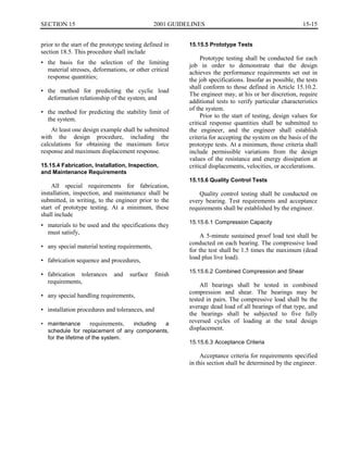 15-15SECTION 15	 2001 GUIDELINES
prior to the start of the prototype testing defined in
section 18.5. This procedure shall include
•	 the basis for the selection of the limiting
material stresses, deformations, or other critical
response quantities;
•	 the method for predicting the cyclic load
deformation relationship of the system; and
•	 the method for predicting the stability limit of
the system.
At least one design example shall be submitted
with the design procedure, including the
calculations for obtaining the maximum force
response and maximum displacement response.
15.15.4 Fabrication, Installation, Inspection,
and Maintenance Requirements
All special requirements for fabrication,
installation, inspection, and maintenance shall be
submitted, in writing, to the engineer prior to the
start of prototype testing. At a minimum, these
shall include
•	 materials to be used and the specifications they
must satisfy,
•	 any special material testing requirements,
•	 fabrication sequence and procedures,
•	 fabrication tolerances and surface finish
requirements,
•	 any special handling requirements,
•	 installation procedures and tolerances, and
•	 maintenance requirements, including a
schedule for replacement of any components,
for the lifetime of the system.
15.15.5 Prototype Tests
Prototype testing shall be conducted for each
job in order to demonstrate that the design
achieves the performance requirements set out in
the job specifications. Insofar as possible, the tests
shall conform to those defined in Article 15.10.2.
The engineer may, at his or her discretion, require
additional tests to verify particular characteristics
of the system.
Prior to the start of testing, design values for
critical response quantities shall be submitted to
the engineer, and the engineer shall establish
criteria for accepting the system on the basis of the
prototype tests. At a minimum, those criteria shall
include permissible variations from the design
values of the resistance and energy dissipation at
critical displacements, velocities, or accelerations.
15.15.6 Quality Control Tests
Quality control testing shall be conducted on
every bearing. Test requirements and acceptance
requirements shall be established by the engineer.
15.15.6.1 Compression Capacity
A 5-minute sustained proof load test shall be
conducted on each bearing. The compressive load
for the test shall be 1.5 times the maximum (dead
load plus live load).
15.15.6.2 Combined Compression and Shear
All bearings shall be tested in combined
compression and shear. The bearings may be
tested in pairs. The compressive load shall be the
average dead load of all bearings of that type, and
the bearings shall be subjected to five fully
reversed cycles of loading at the total design
displacement.
15.15.6.3 Acceptance Criteria
Acceptance criteria for requirements specified
in this section shall be determined by the engineer.
 