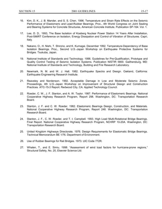 15-17SECTION 15	 2001 GUIDELINES
16.	 Kim, D. K., J. B. Mander, and S. S. Chen. 1996. Temperature and Strain Rate Effects on the Seismic
Performance of Elastomeric and Lead-Rubber Bearings. Proc., 4th World Congress on Joint Sealing
and Bearing Systems for Concrete Structures, American Concrete Institute, Publication SP-164. Vol. 1.
17.	 Lee, D. D., 1993, The Base Isolation of Koeberg Nuclear Power Station 14 Years After Installation,
Post-SMiRT Conference on Isolation, Energy Dissipation and Control of Vibration of Structures. Capri,
Italy.
18.	 Nakano, O., H. Nishi, T. Shirono, and K. Kumagai. December 1992. Temperature-Dependency of Base
Isolation Bearings. Proc., Second U.S.-Japan Workshop on Earthquake Protective Systems for
Bridges. Tsukuba, Japan.
19.	 National Institute of Standards and Technology. 1996. Guidelines for Pre-Qualification, Prototype and
Quality Control Testing of Seismic Isolation Systems. Publication NISTIR 5800. Gaithersburg, MD:
National Institute of Standards and Technology, Building and Fire Research Laboratory.
20.	 Newmark, N. M. and W. J. Hall. 1982. Earthquake Spectra and Design. Oakland, California:
Earthquake Engineering Research Institute.
21.	 Reaveley and Nordenson. 1992. Acceptable Damage in Low and Moderate Seismic Zones.
Proceedings, 4th U.S.-Japan Workshop on Improvement of Structural Design and Construction
Practices. ATC-15-3 Report. Redwood City, CA: Applied Technology Council.
22.	 Roeder, C. W., J. F. Stanton, and A. W. Taylor. 1987. Performance of Elastomeric Bearings. National
Cooperative Highway Research Program, Report 298. Washington, DC: Transportation Research
Board.
23.	 Stanton, J. F. and C. W. Roeder. 1982. Elastomeric Bearings Design, Construction, and Materials.
National Cooperative Highway Research Program, Report 248. Washington, DC: Transportation
Research Board.
24.	 Stanton, J. F., C. W. Roeder, and T. I. Campbell. 1993. High Load Multi-Rotational Bridge Bearings.
Final Report. National Cooperative Highway Research Program, NCHRP 10-20A. Washington, DC:
Transportation Research Board.
25.	 United Kingdom Highways Directorate. 1976. Design Requirements for Elastomatic Bridge Bearings.
Technical Memorandum BE 1/76. Department of Environment.
26. 	 Use of Rubber Bearings for Rail Bridges. 1973. UIC Code 772R.
27. 	 Whalen, T., and E. Simiu. 1998. “Assessment of wind load factors for hurricane-prone regions,”
Structural Safety, No. 20, Elsevier Science Ltd.
 