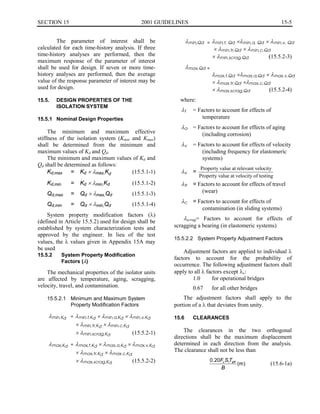 15-5SECTION 15	 2001 GUIDELINES
The parameter of interest shall be
calculated for each time-history analysis. If three
time-history analyses are performed, then the
maximum response of the parameter of interest
shall be used for design. If seven or more time­
history analyses are performed, then the average
value of the response parameter of interest may be
used for design.
15.5.	 DESIGN PROPERTIES OF THE
ISOLATION SYSTEM
15.5.1	 Nominal Design Properties
The minimum and maximum effective
stiffness of the isolation system (Kmin and Kmax)
shall be determined from the minimum and
maximum values of Kd and Qd.
The minimum and maximum values of Kd and
Qd shall be determined as follows:
Kd,max	 = Kd x Amax,Kd (15.5.1-1)
Kd,min	 = Kd x Amin,Kd (15.5.1-2)
Qd,max	 = Qd x Amax,Qd (15.5.1-3)
Qd,min	 = Qd x Amin,Qd (15.5.1-4)
System property modification factors (A)
(defined in Article 15.5.2) used for design shall be
established by system characterization tests and
approved by the engineer. In lieu of the test
values, the A values given in Appendix 15A may
be used
15.5.2	 System Property Modification
Factors (A)
The mechanical properties of the isolator units
are affected by temperature, aging, scragging,
velocity, travel, and contamination.
15.5.2.1	 Minimum and Maximum System
Property Modification Factors
=Amin,Kd Amin,t,Kd x Amin,a,Kd x Amin,v,Kd
x Amin,tr,Kd x Amin,c,Kd
x Amin,scrag,Kd (15.5.2-1)
=Amax,Kd Amax,t,Kd x Amax,a,Kd x Amax,v,Kd
x Amax,tr,Kd x Amax,c,Kd
x Amax,scrag,Kd (15.5.2-2)
Amin,Qd = Amin,t, Qd xAmin,a, Qd x Amin,v, Qd
x Amin,tr,Qd x Amin,c,Qd
x Amin,scrag,Qd (15.5.2-3)
Amax,Qd =
Amax,t,Qd xAmax,a,Qd x Amax,v,Qd
x Amax,tr,Qd xAmax,c,Qd
x Amax,scrag,Qd (15.5.2-4)
where:
At = Factors to account for effects of

temperature

Aa = Factors to account for effects of aging
(including corrosion)
Av = Factors to account for effects of velocity
(including frequency for elastomeric
systems)
Property value at relevant velocity
Av =
Property value at velocity of testing
Atr = Factors to account for effects of travel
(wear)
Ac = Factors to account for effects of

contamination (in sliding systems)

Ascrag= Factors to account for effects of
scragging a bearing (in elastomeric systems)
15.5.2.2	 System Property Adjustment Factors
Adjustment factors are applied to individual A
factors to account for the probability of
occurrence. The following adjustment factors shall
apply to all A factors except Av:
1.0	 for operational bridges
0.67	 for all other bridges
The adjustment factors shall apply to the
portion of a A that deviates from unity.
15.6	 CLEARANCES
The clearances in the two orthogonal
directions shall be the maximum displacement
determined in each direction from the analysis.
The clearance shall not be less than
0.20F ST1 effv
(m) (15.6-1a)
B
 
