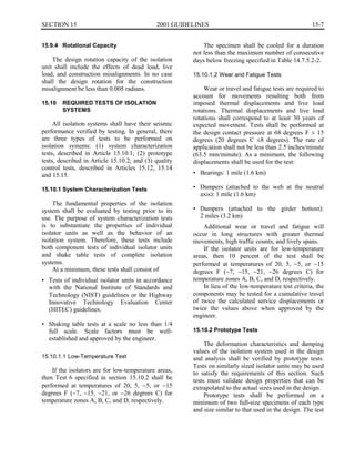 15-7SECTION 15	 2001 GUIDELINES
15.9.4	 Rotational Capacity
The design rotation capacity of the isolation
unit shall include the effects of dead load, live
load, and construction misalignments. In no case
shall the design rotation for the construction
misalignment be less than 0.005 radians.
15.10	 REQUIRED TESTS OF ISOLATION
SYSTEMS
All isolation systems shall have their seismic
performance verified by testing. In general, there
are three types of tests to be performed on
isolation systems: (1) system characterization
tests, described in Article 15.10.1; (2) prototype
tests, described in Article 15.10.2; and (3) quality
control tests, described in Articles 15.12, 15.14
and 15.15.
15.10.1 System Characterization Tests
The fundamental properties of the isolation
system shall be evaluated by testing prior to its
use. The purpose of system characterization tests
is to substantiate the properties of individual
isolator units as well as the behavior of an
isolation system. Therefore, these tests include
both component tests of individual isolator units
and shake table tests of complete isolation
systems.
At a minimum, these tests shall consist of
•	 Tests of individual isolator units in accordance
with the National Institute of Standards and
Technology (NIST) guidelines or the Highway
Innovative Technology Evaluation Center
(HITEC) guidelines.
•	 Shaking table tests at a scale no less than 1/4
full scale. Scale factors must be well­
established and approved by the engineer.
15.10.1.1 Low-Temperature Test
If the isolators are for low-temperature areas,
then Test 6 specified in section 15.10.2 shall be
performed at temperatures of 20, 5, �5, or �15
degrees F (�7, �15, �21, or �26 degrees C) for
temperature zones A, B, C, and D, respectively.
The specimen shall be cooled for a duration
not less than the maximum number of consecutive
days below freezing specified in Table 14.7.5.2-2.
15.10.1.2 Wear and Fatigue Tests
Wear or travel and fatigue tests are required to
account for movements resulting both from
imposed thermal displacements and live load
rotations. Thermal displacements and live load
rotations shall correspond to at least 30 years of
expected movement. Tests shall be performed at
the design contact pressure at 68 degrees F ± 15
degrees (20 degrees C ±8 degrees). The rate of
application shall not be less than 2.5 inches/minute
(63.5 mm/minute). As a minimum, the following
displacements shall be used for the test:
•	 Bearings: 1 mile (1.6 km)
•	 Dampers (attached to the web at the neutral
axis): 1 mile (1.6 km)
•	 Dampers (attached to the girder bottom):
2 miles (3.2 km)
Additional wear or travel and fatigue will
occur in long structures with greater thermal
movements, high traffic counts, and lively spans.
If the isolator units are for low-temperature
areas, then 10 percent of the test shall be
performed at temperatures of 20, 5, �5, or �15
degrees F (�7, �15, �21, �26 degrees C) for
temperature zones A, B, C, and D, respectively.
In lieu of the low-temperature test criteria, the
components may be tested for a cumulative travel
of twice the calculated service displacements or
twice the values above when approved by the
engineer.
15.10.2 Prototype Tests
The deformation characteristics and damping
values of the isolation system used in the design
and analysis shall be verified by prototype tests.
Tests on similarly sized isolator units may be used
to satisfy the requirements of this section. Such
tests must validate design properties that can be
extrapolated to the actual sizes used in the design.
Prototype tests shall be performed on a
minimum of two full-size specimens of each type
and size similar to that used in the design. The test
 